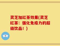 灵芝加红茶效果(灵芝红茶：强化免疫力的超级饮品！)