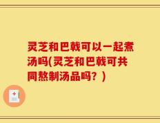 灵芝和巴戟可以一起煮汤吗(灵芝和巴戟可共同熬制汤品吗？)