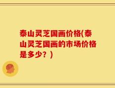 泰山灵芝国画价格(泰山灵芝国画的市场价格是多少？)
