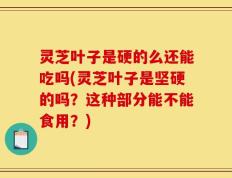 灵芝叶子是硬的么还能吃吗(灵芝叶子是坚硬的吗？这种部分能不能食用？)