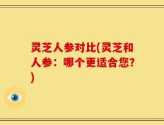 灵芝人参对比(灵芝和人参：哪个更适合您？)