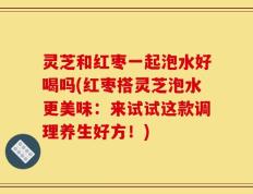灵芝和红枣一起泡水好喝吗(红枣搭灵芝泡水更美味：来试试这款调理养生好方！)