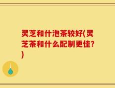 灵芝和什泡茶较好(灵芝茶和什么配制更佳？)