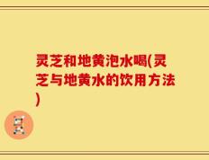 灵芝和地黄泡水喝(灵芝与地黄水的饮用方法)