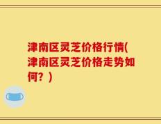 津南区灵芝价格行情(津南区灵芝价格走势如何？)