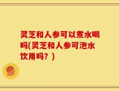 灵芝和人参可以煮水喝吗(灵芝和人参可泡水饮用吗？)