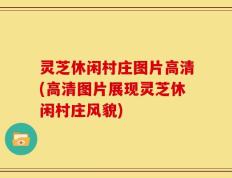 灵芝休闲村庄图片高清(高清图片展现灵芝休闲村庄风貌)