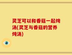 灵芝可以和香菇一起炖汤(灵芝与香菇的营养炖汤)