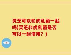 灵芝可以和虎乳菌一起吗(灵芝和虎乳菌是否可以一起使用？)