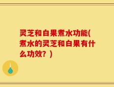 灵芝和白果煮水功能(煮水的灵芝和白果有什么功效？)