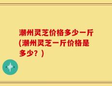 潮州灵芝价格多少一斤(潮州灵芝一斤价格是多少？)