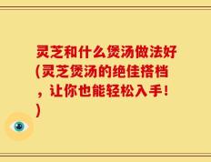 灵芝和什么煲汤做法好(灵芝煲汤的绝佳搭档，让你也能轻松入手！)