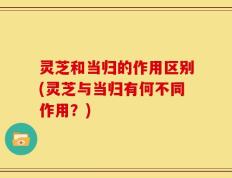 灵芝和当归的作用区别(灵芝与当归有何不同作用？)