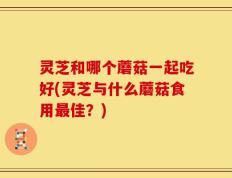 灵芝和哪个蘑菇一起吃好(灵芝与什么蘑菇食用最佳？)