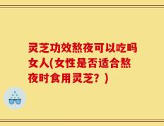 灵芝功效熬夜可以吃吗女人(女性是否适合熬夜时食用灵芝？)