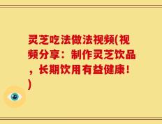 灵芝吃法做法视频(视频分享：制作灵芝饮品，长期饮用有益健康！)
