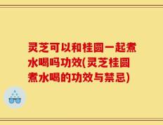 灵芝可以和桂圆一起煮水喝吗功效(灵芝桂圆煮水喝的功效与禁忌)