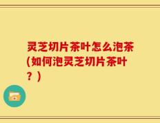 灵芝切片茶叶怎么泡茶(如何泡灵芝切片茶叶？)