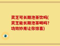 灵芝可长期泡茶饮吗(灵芝能长期泡茶喝吗？功效妙用让你惊喜)