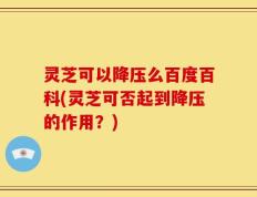 灵芝可以降压么百度百科(灵芝可否起到降压的作用？)