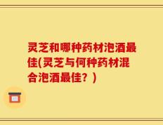 灵芝和哪种药材泡酒最佳(灵芝与何种药材混合泡酒最佳？)