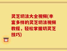 灵芝切法大全视频(丰富多样的灵芝切法视频教程，轻松掌握切灵芝技巧)