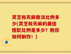 灵芝和天麻做法比例多少(灵芝和天麻的最佳搭配比例是多少？教你如何制作！)