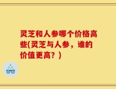 灵芝和人参哪个价格高些(灵芝与人参，谁的价值更高？)