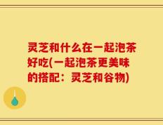 灵芝和什么在一起泡茶好吃(一起泡茶更美味的搭配：灵芝和谷物)