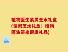 植物医生紫灵芝水礼盒(紫灵芝水礼盒：植物医生带来健康礼品)