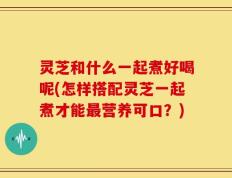 灵芝和什么一起煮好喝呢(怎样搭配灵芝一起煮才能最营养可口？)