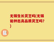 无锡生长灵芝吗(无锡能种出高品质灵芝吗？)