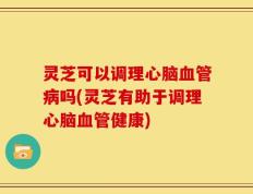 灵芝可以调理心脑血管病吗(灵芝有助于调理心脑血管健康)