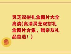 灵芝双拼礼盒图片大全高清(高清灵芝双拼礼盒图片合集，赠亲友礼品首选！)