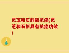 灵芝和石斛能抗癌(灵芝和石斛具有抗癌功效)