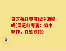 灵芝和红枣可以泡酒喝吗(灵芝红枣酒：家中制作，口感独特)