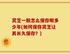 灵芝一般怎么保存呢多少年(如何保存灵芝让其长久保存？)