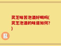 灵芝味苦泡酒好喝吗(灵芝泡酒的味道如何？)