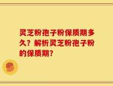 灵芝粉孢子粉保质期多久？解析灵芝粉孢子粉的保质期？