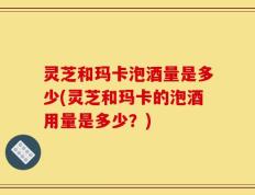 灵芝和玛卡泡酒量是多少(灵芝和玛卡的泡酒用量是多少？)