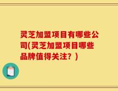 灵芝加盟项目有哪些公司(灵芝加盟项目哪些品牌值得关注？)