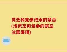 灵芝和党参泡水的禁忌(泡灵芝和党参的禁忌注意事项)