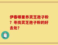 伊春哪里养灵芝孢子粉？寻找灵芝孢子粉的好去处？
