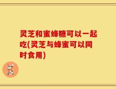 灵芝和蜜蜂糖可以一起吃(灵芝与蜂蜜可以同时食用)