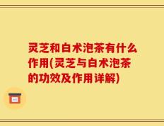 灵芝和白术泡茶有什么作用(灵芝与白术泡茶的功效及作用详解)
