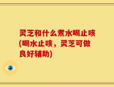 灵芝和什么煮水喝止咳(喝水止咳，灵芝可做良好辅助)