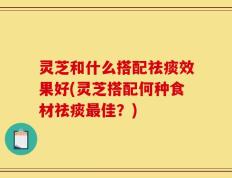 灵芝和什么搭配祛痰效果好(灵芝搭配何种食材祛痰最佳？)