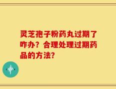 灵芝孢子粉药丸过期了咋办？合理处理过期药品的方法？