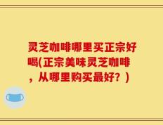 灵芝咖啡哪里买正宗好喝(正宗美味灵芝咖啡，从哪里购买最好？)