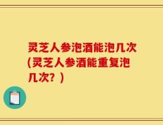 灵芝人参泡酒能泡几次(灵芝人参酒能重复泡几次？)